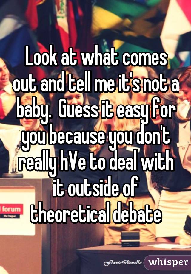 Look at what comes out and tell me it's not a baby.  Guess it easy for you because you don't really hVe to deal with it outside of theoretical debate