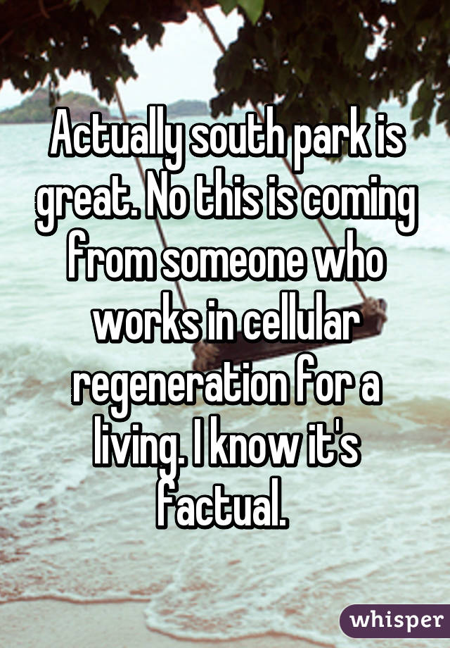 Actually south park is great. No this is coming from someone who works in cellular regeneration for a living. I know it's factual. 