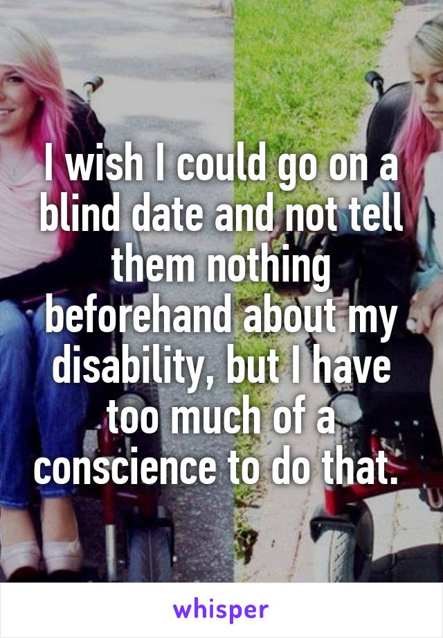 I wish I could go on a blind date and not tell them nothing beforehand about my disability, but I have too much of a conscience to do that. 