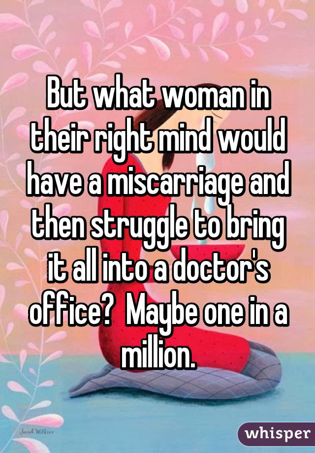 But what woman in their right mind would have a miscarriage and then struggle to bring it all into a doctor's office?  Maybe one in a million.