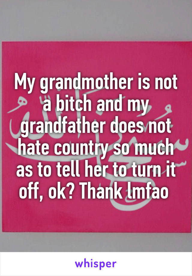 My grandmother is not a bitch and my grandfather does not hate country so much as to tell her to turn it off, ok? Thank lmfao 