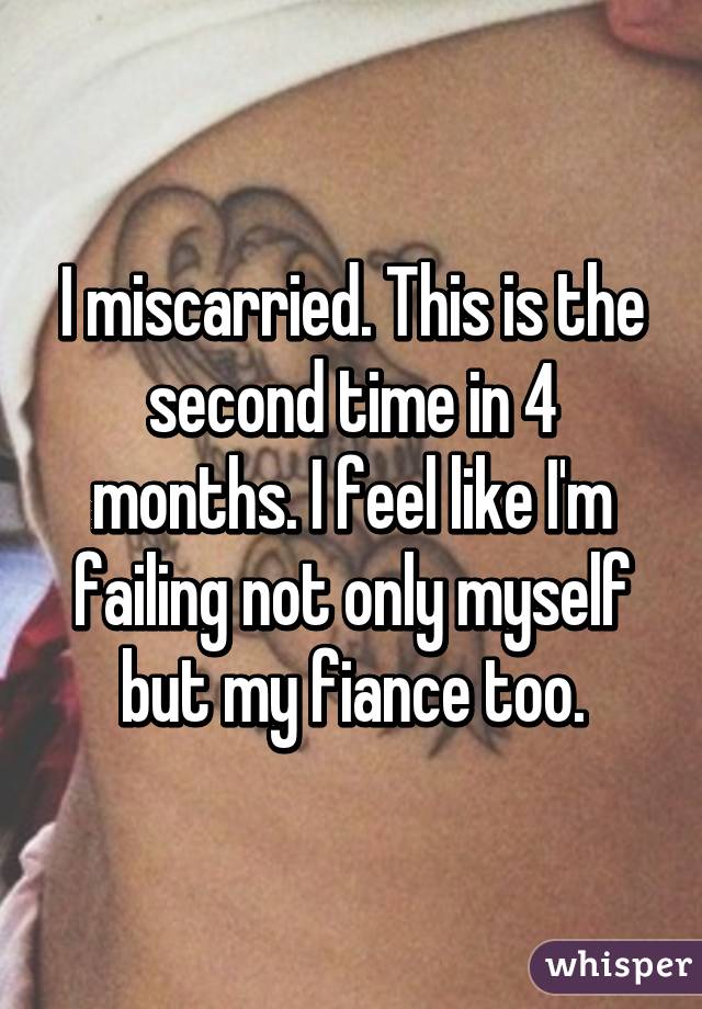 I miscarried. This is the second time in 4 months. I feel like I'm failing not only myself but my fiance too.