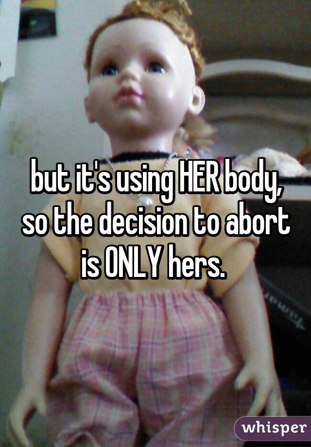 but it's using HER body, so the decision to abort is ONLY hers. 