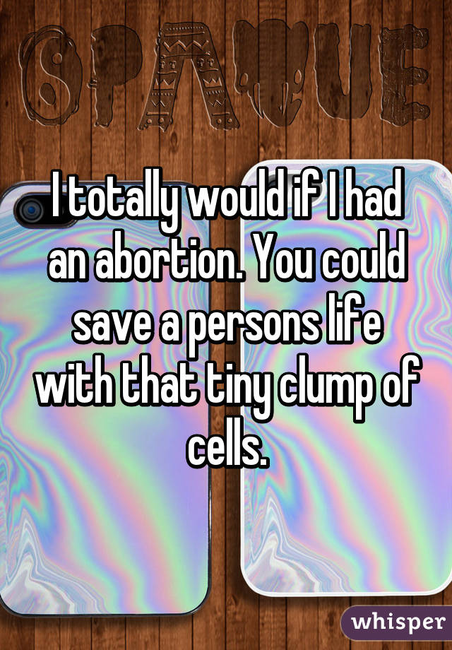 I totally would if I had an abortion. You could save a persons life with that tiny clump of cells.