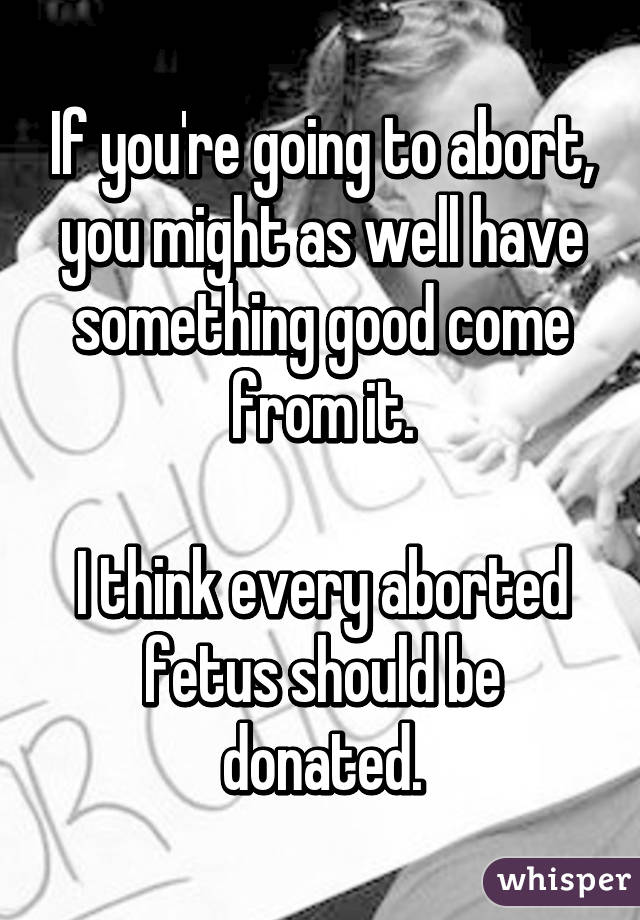If you're going to abort, you might as well have something good come from it.

I think every aborted fetus should be donated.