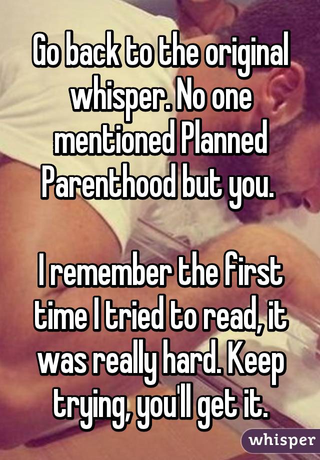 Go back to the original whisper. No one mentioned Planned Parenthood but you. 

I remember the first time I tried to read, it was really hard. Keep trying, you'll get it.