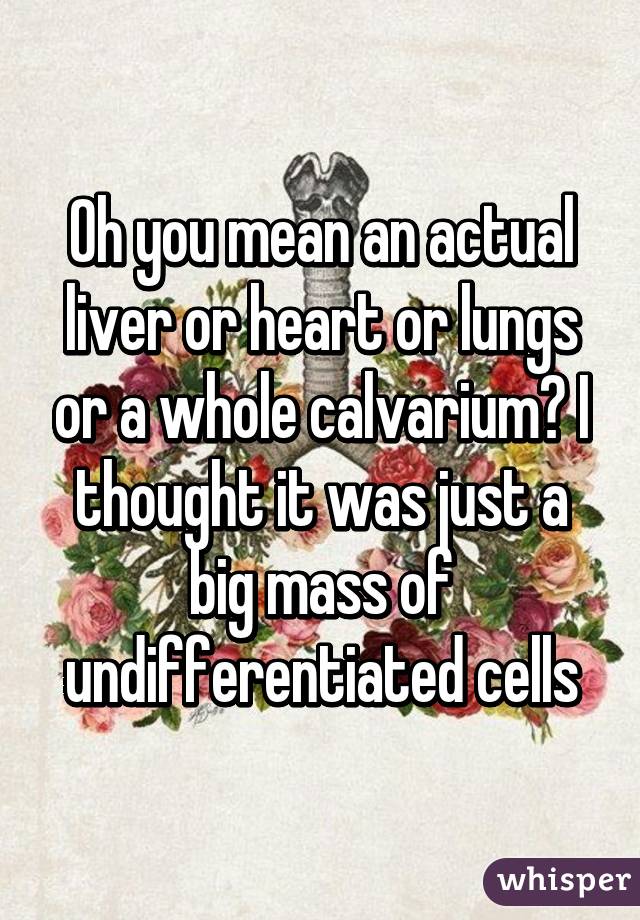 Oh you mean an actual liver or heart or lungs or a whole calvarium? I thought it was just a big mass of undifferentiated cells