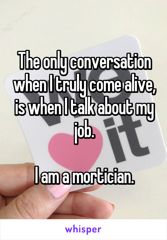 The only conversation when I truly come alive, is when I talk about my job.

I am a mortician.