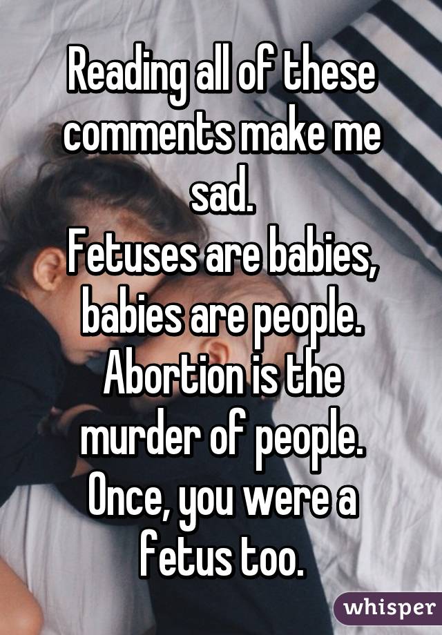 Reading all of these comments make me sad.
Fetuses are babies, babies are people.
Abortion is the murder of people.
Once, you were a fetus too.