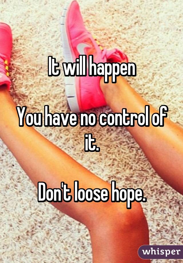 It will happen

You have no control of it.

Don't loose hope.