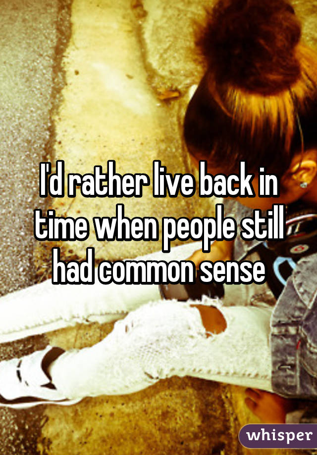 I'd rather live back in time when people still had common sense