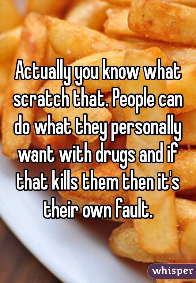 Actually you know what scratch that. People can do what they personally want with drugs and if that kills them then it's their own fault.