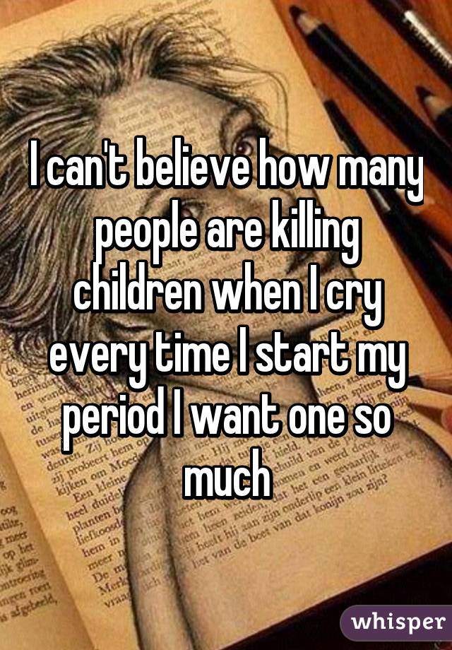 I can't believe how many people are killing children when I cry every time I start my period I want one so much