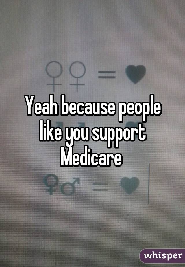 Yeah because people like you support Medicare 