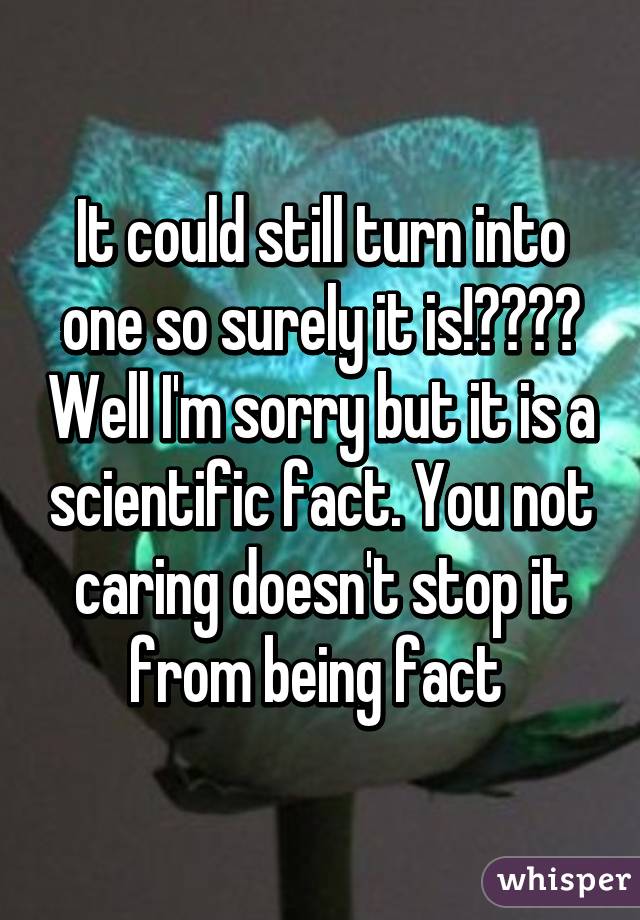 It could still turn into one so surely it is!???? Well I'm sorry but it is a scientific fact. You not caring doesn't stop it from being fact 