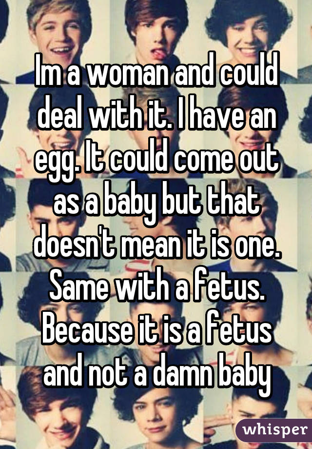 Im a woman and could deal with it. I have an egg. It could come out as a baby but that doesn't mean it is one. Same with a fetus. Because it is a fetus and not a damn baby