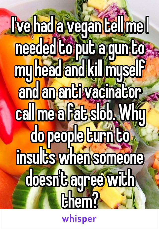 I've had a vegan tell me I needed to put a gun to my head and kill myself and an anti vacinator call me a fat slob. Why do people turn to insults when someone doesn't agree with them?