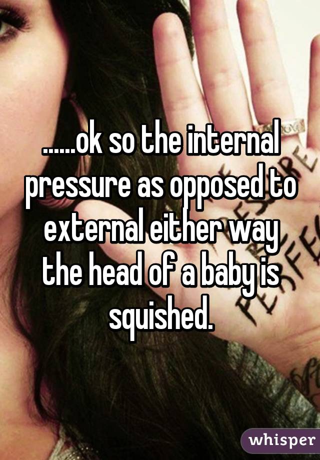 ......ok so the internal pressure as opposed to external either way the head of a baby is squished.