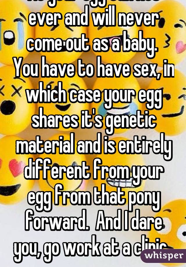 No your egg can not ever and will never come out as a baby.  You have to have sex, in which case your egg shares it's genetic material and is entirely different from your egg from that pony forward.  And I dare you, go work at a clinic.  