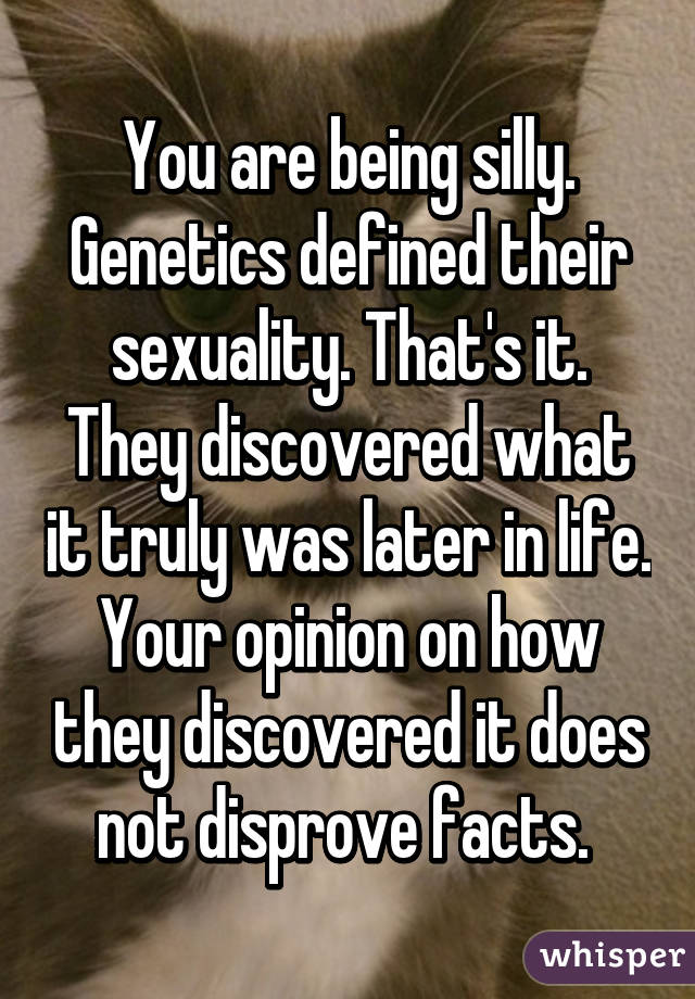 You are being silly. Genetics defined their sexuality. That's it. They discovered what it truly was later in life. Your opinion on how they discovered it does not disprove facts. 