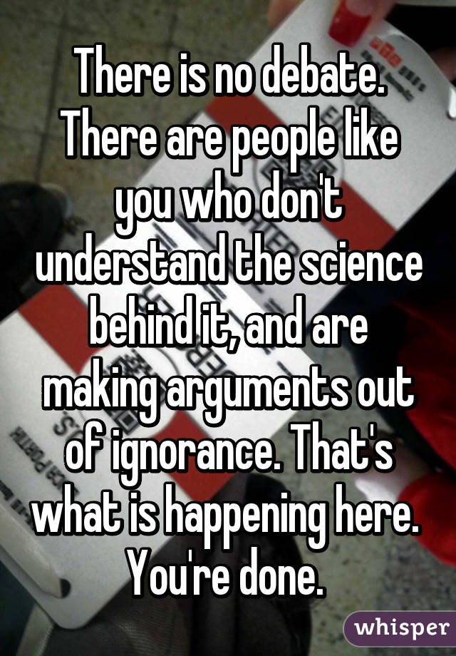 There is no debate. There are people like you who don't understand the science behind it, and are making arguments out of ignorance. That's what is happening here.  You're done. 