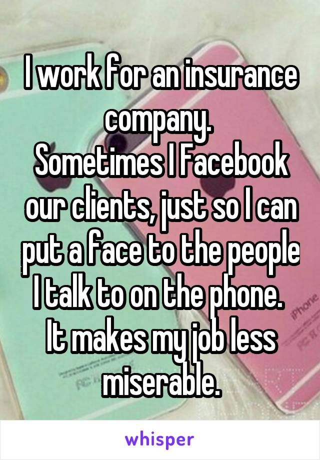 I work for an insurance company. 
Sometimes I Facebook our clients, just so I can put a face to the people I talk to on the phone. 
It makes my job less miserable.