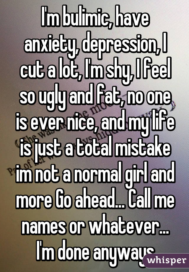 I'm bulimic, have anxiety, depression, I cut a lot, I'm shy, I feel so ugly and fat, no one is ever nice, and my life is just a total mistake im not a normal girl and more Go ahead... Call me names or whatever... I'm done anyways