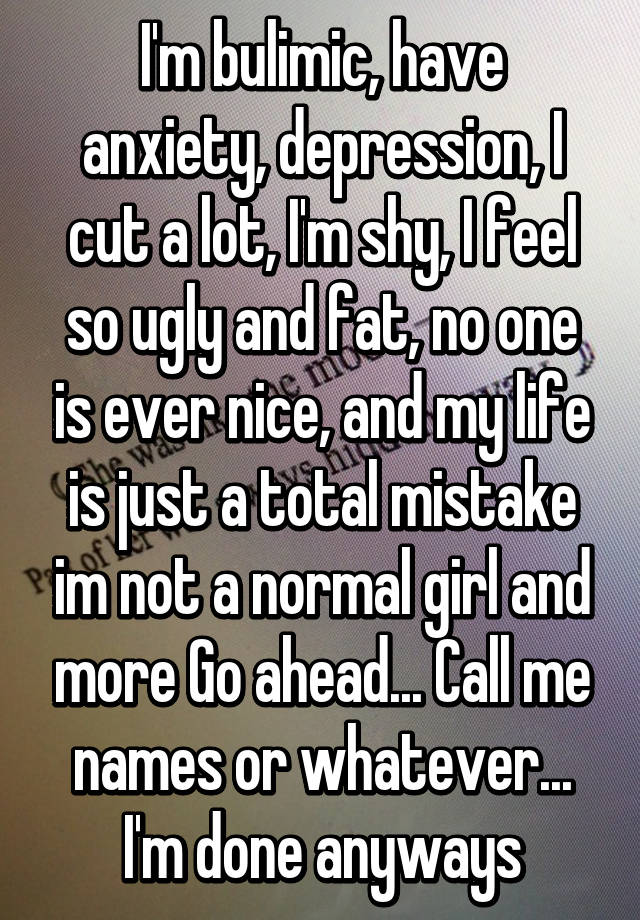 I'm bulimic, have anxiety, depression, I cut a lot, I'm shy, I feel so ugly and fat, no one is ever nice, and my life is just a total mistake im not a normal girl and more Go ahead... Call me names or whatever... I'm done anyways