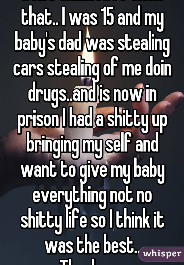 Don't think I live with that.. I was 15 and my baby's dad was stealing cars stealing of me doin drugs..and is now in prison I had a shitty up bringing my self and want to give my baby everything not no shitty life so I think it was the best.. Thankyou 