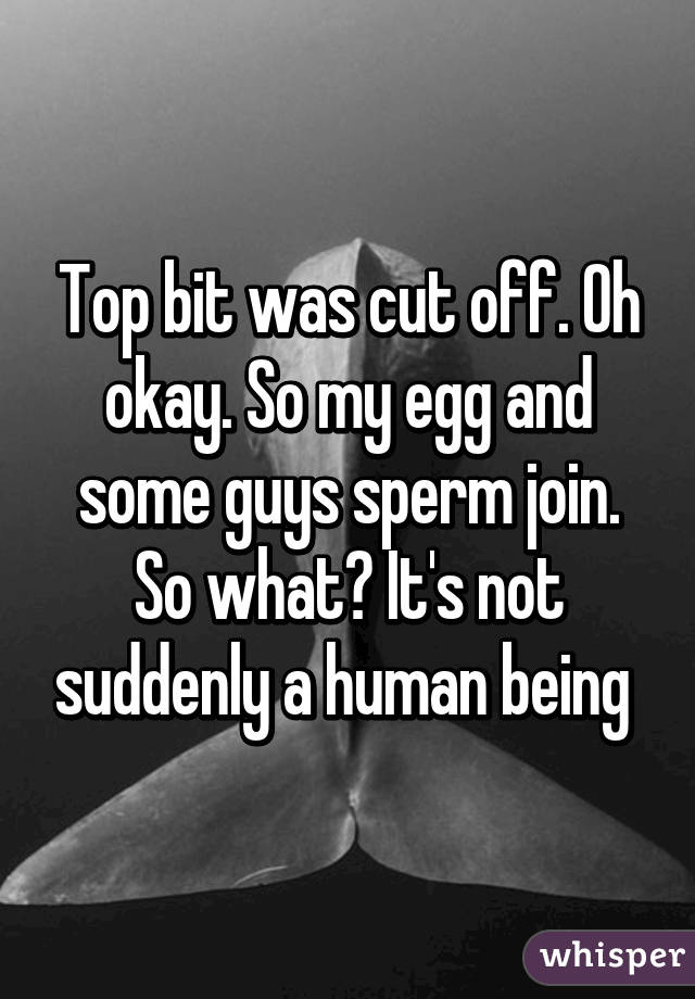 Top bit was cut off. Oh okay. So my egg and some guys sperm join. So what? It's not suddenly a human being 