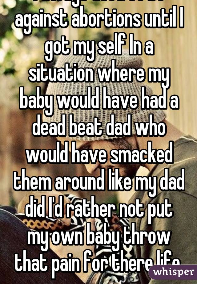 I aways used to be against abortions until I got my self In a situation where my baby would have had a dead beat dad who would have smacked them around like my dad did I'd rather not put my own baby throw that pain for there life. 