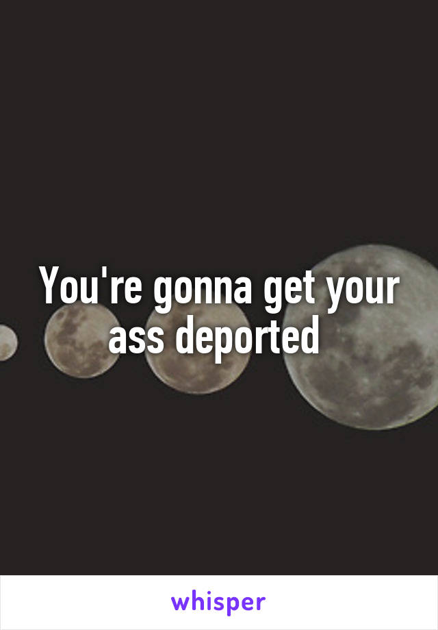You're gonna get your ass deported 