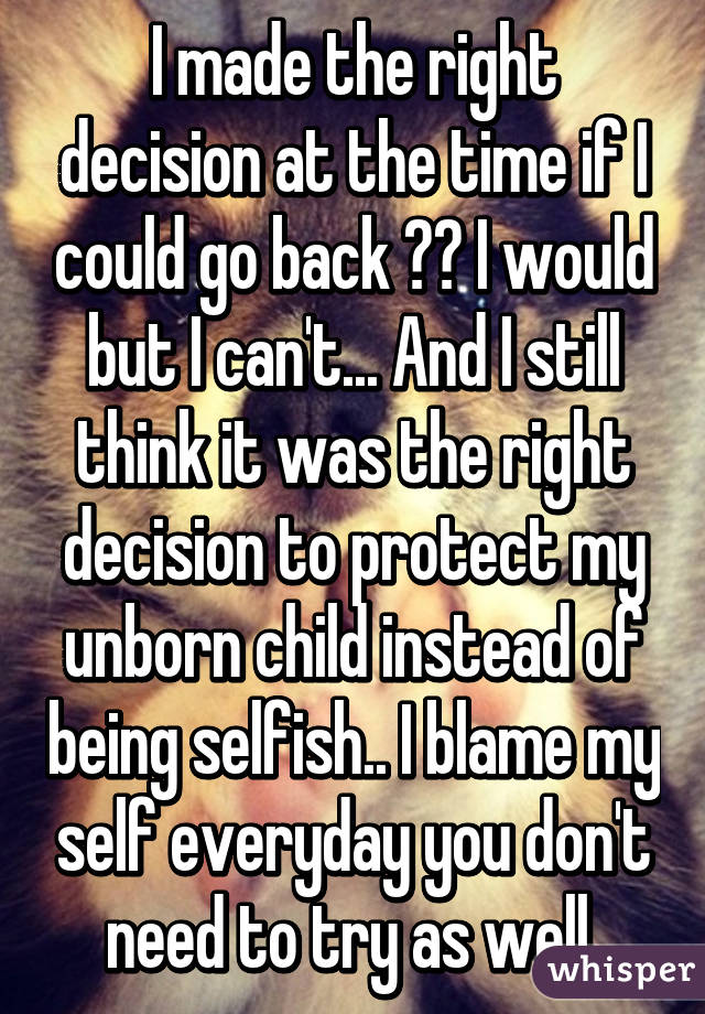 I made the right decision at the time if I could go back 💯💯 I would but I can't... And I still think it was the right decision to protect my unborn child instead of being selfish.. I blame my self everyday you don't need to try as well 