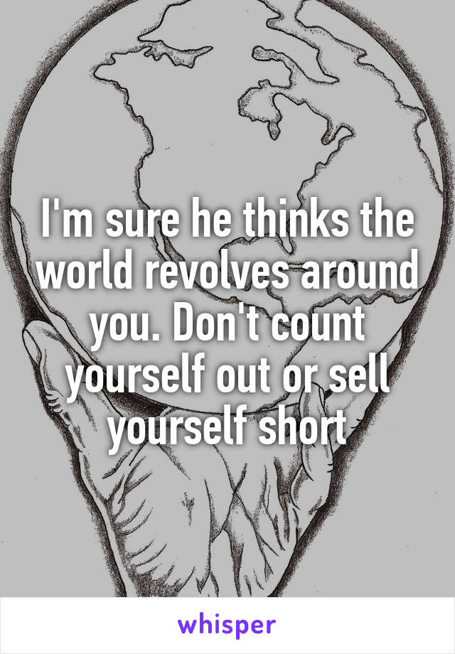 I'm sure he thinks the world revolves around you. Don't count yourself out or sell yourself short