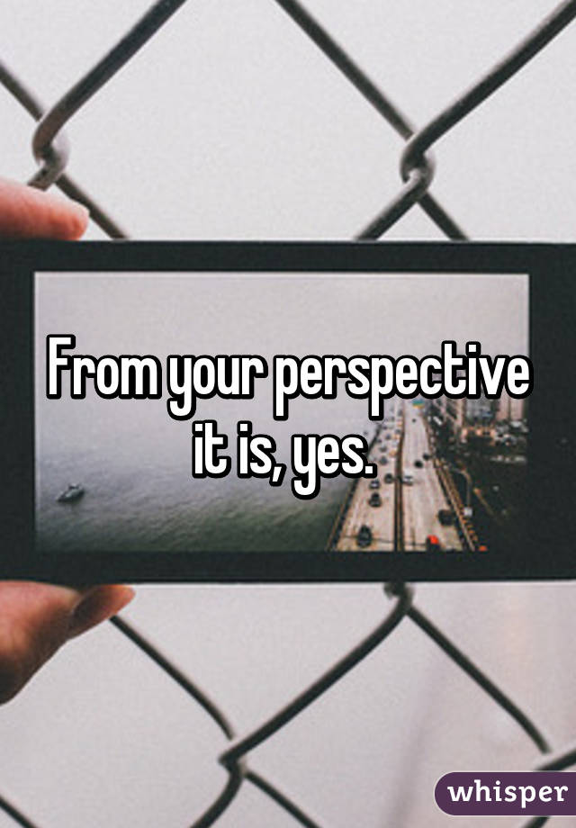 From your perspective it is, yes. 