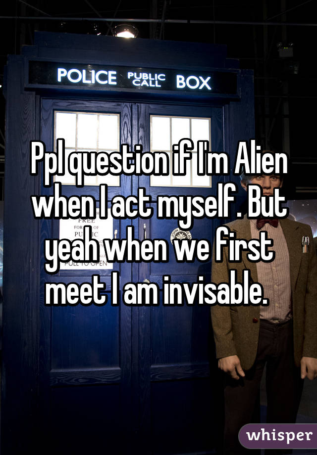 Ppl question if I'm Alien when I act myself. But yeah when we first meet I am invisable. 