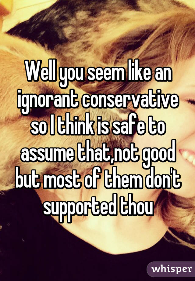 Well you seem like an ignorant conservative so I think is safe to assume that,not good but most of them don't supported thou