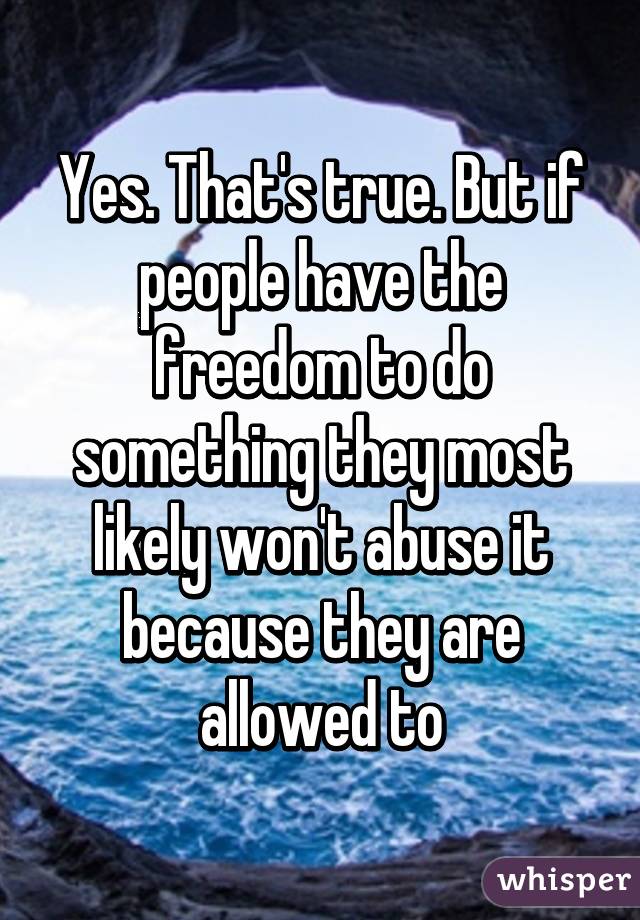 Yes. That's true. But if people have the freedom to do something they most likely won't abuse it because they are allowed to