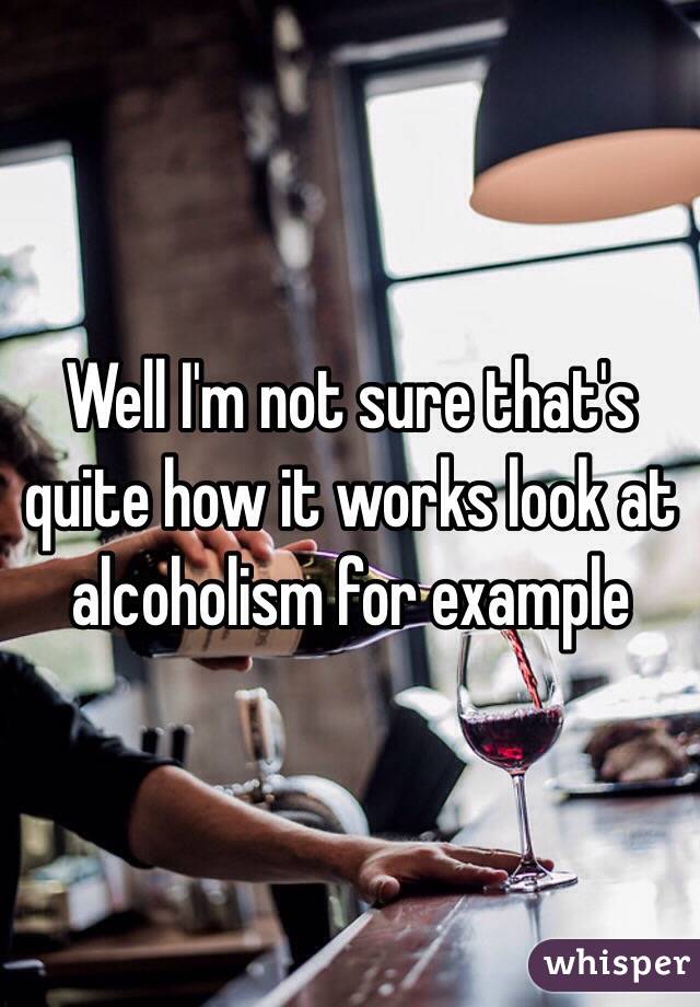 Well I'm not sure that's quite how it works look at alcoholism for example 