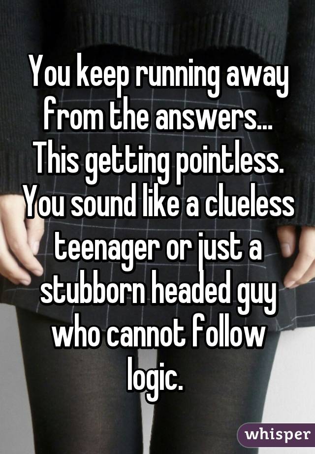 You keep running away from the answers... This getting pointless. You sound like a clueless teenager or just a stubborn headed guy who cannot follow logic. 