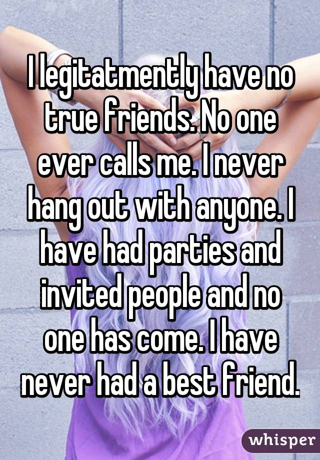 I legitatmently have no true friends. No one ever calls me. I never hang out with anyone. I have had parties and invited people and no one has come. I have never had a best friend.