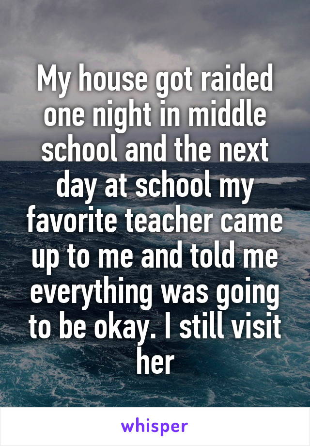My house got raided one night in middle school and the next day at school my favorite teacher came up to me and told me everything was going to be okay. I still visit her