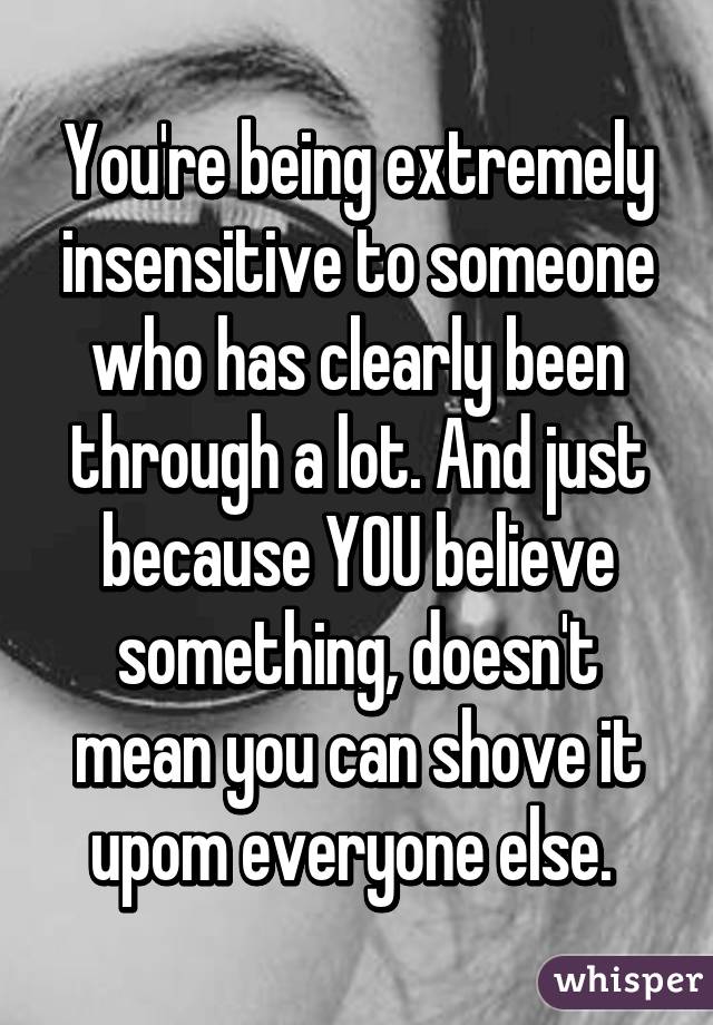 You're being extremely insensitive to someone who has clearly been through a lot. And just because YOU believe something, doesn't mean you can shove it upom everyone else. 