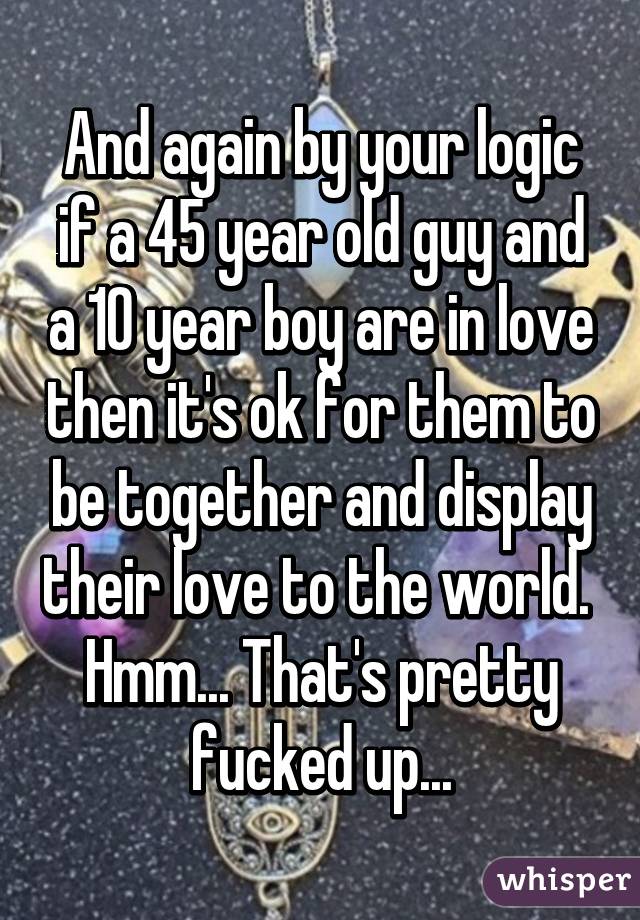 And again by your logic if a 45 year old guy and a 10 year boy are in love then it's ok for them to be together and display their love to the world. 
Hmm... That's pretty fucked up...