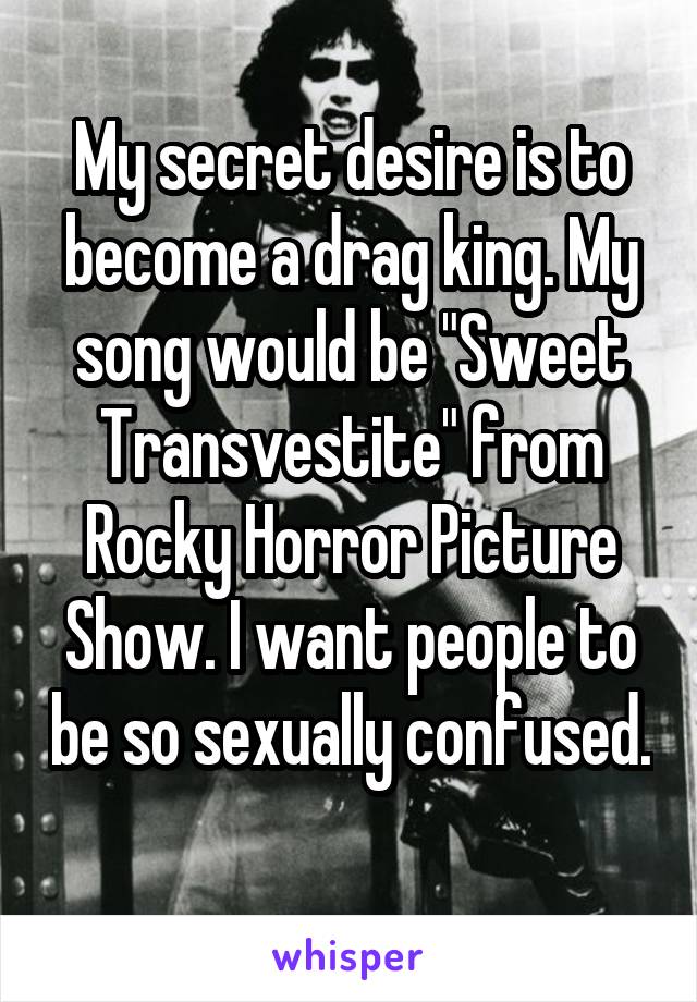 My secret desire is to become a drag king. My song would be "Sweet Transvestite" from Rocky Horror Picture Show. I want people to be so sexually confused. 