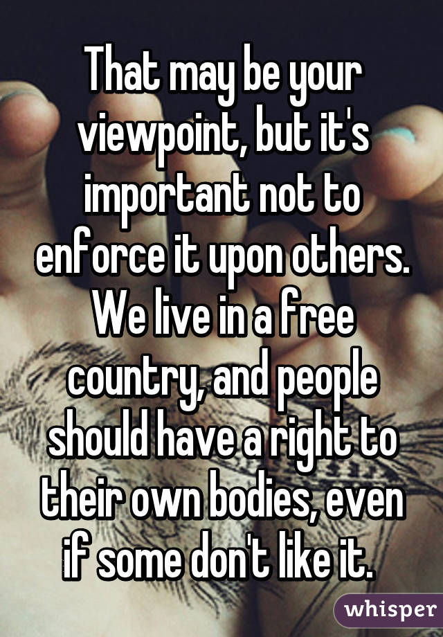 That may be your viewpoint, but it's important not to enforce it upon others. We live in a free country, and people should have a right to their own bodies, even if some don't like it. 