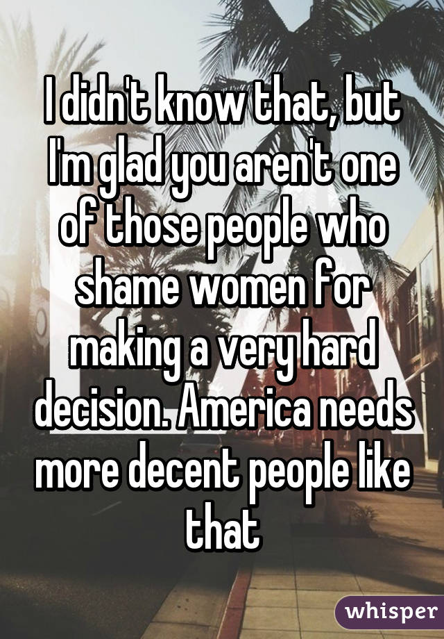 I didn't know that, but I'm glad you aren't one of those people who shame women for making a very hard decision. America needs more decent people like that