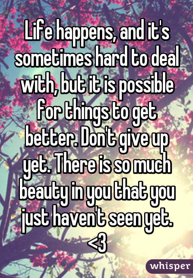 Life happens, and it's sometimes hard to deal with, but it is possible for things to get better. Don't give up yet. There is so much beauty in you that you just haven't seen yet. <3