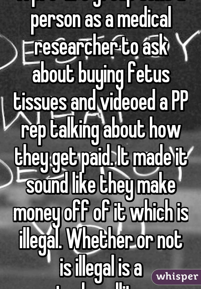 A pro-life group sent a person as a medical researcher to ask about buying fetus tissues and videoed a PP rep talking about how they get paid. It made it sound like they make money off of it which is illegal. Whether or not is illegal is a techncallity.