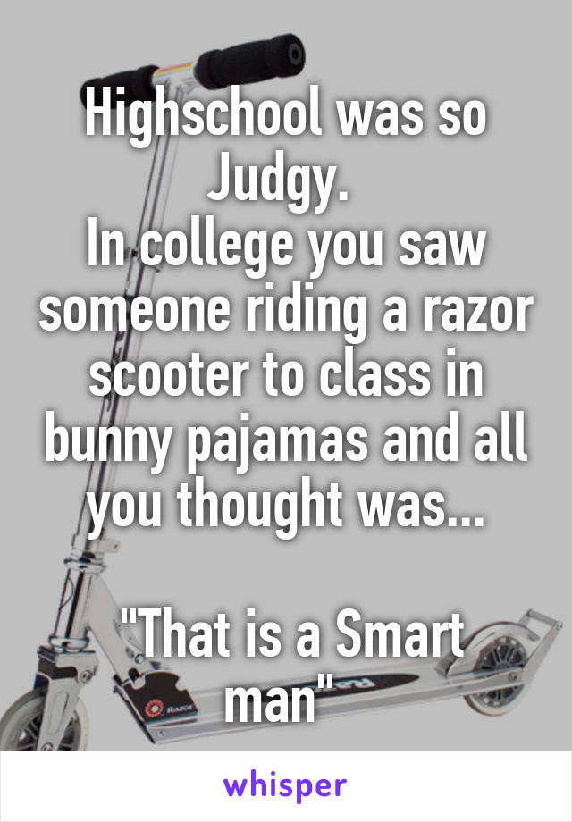Highschool was so Judgy. 
In college you saw someone riding a razor scooter to class in bunny pajamas and all you thought was...

 "That is a Smart man" 